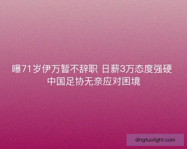 曝71岁伊万暂不辞职 日薪3万态度强硬 中国足协无奈应对困境