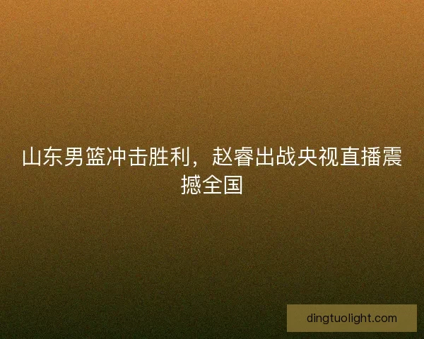 山东男篮冲击胜利,赵睿出战央视直播震撼全国 山东男篮冲击胜利,赵睿出战央视直播震撼全国