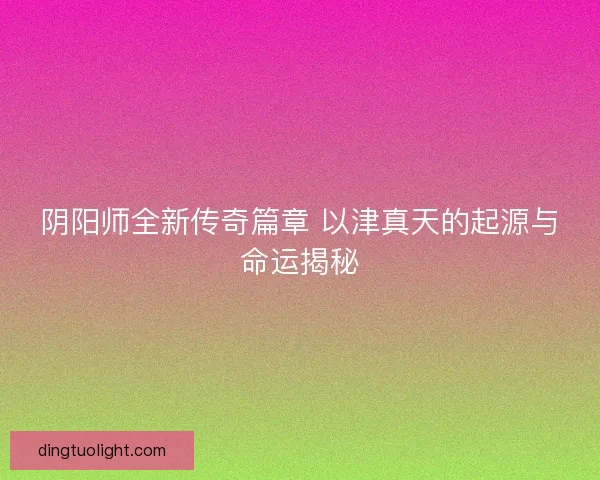 阴阳师全新传奇篇章 以津真天的起源与命运揭秘