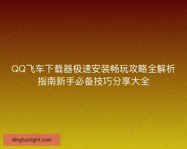 QQ飞车下载器极速安装畅玩攻略全解析指南新手必备技巧分享大全