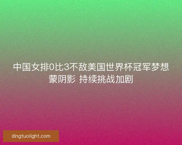 中国女排0比3不敌美国世界杯冠军梦想蒙阴影 持续挑战加剧