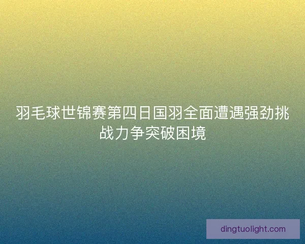 羽毛球世锦赛第四日国羽全面遭遇强劲挑战力争突破困境 羽毛球世锦赛第四日国羽全面遭遇强劲挑战力争突破困境