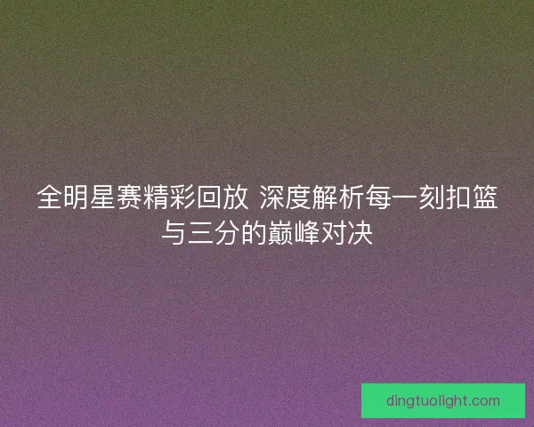 全明星赛精彩回放 深度解析每一刻扣篮与三分的巅峰对决