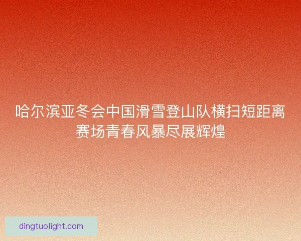 哈尔滨亚冬会中国滑雪登山队横扫短距离赛场青春风暴尽展辉煌