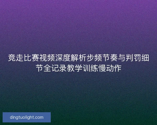 竞走比赛视频深度解析步频节奏与判罚细节全记录教学训练慢动作
