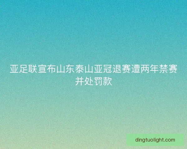 亚足联宣布山东泰山亚冠退赛遭两年禁赛并处罚款