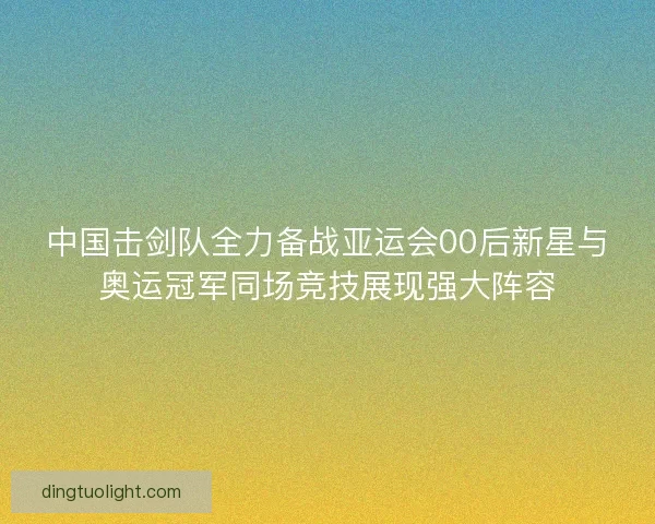 中国击剑队全力备战亚运会00后新星与奥运冠军同场竞技展现强大阵容