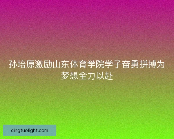 孙培原激励山东体育学院学子奋勇拼搏为梦想全力以赴