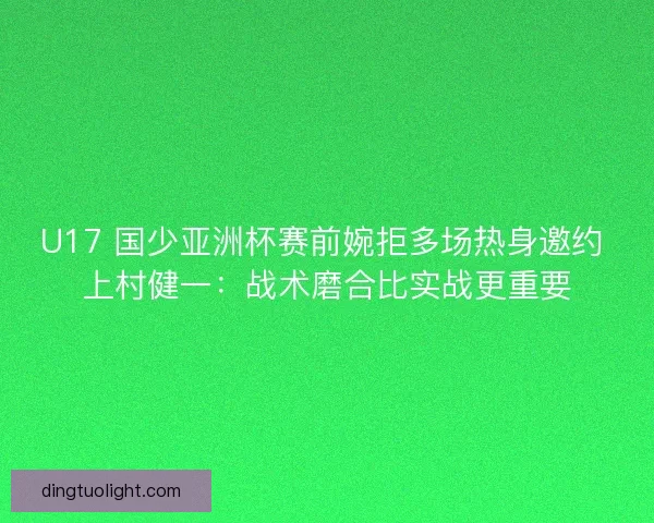 U17 国少亚洲杯赛前婉拒多场热身邀约 上村健一：战术磨合比实战更重要