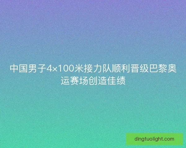 中国男子4×100米接力队顺利晋级巴黎奥运赛场创造佳绩