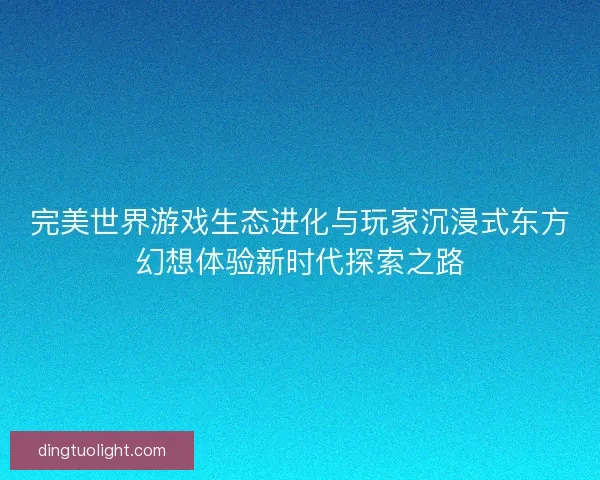 完美世界游戏生态进化与玩家沉浸式东方幻想体验新时代探索之路