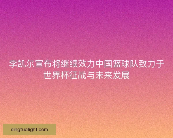 李凯尔宣布将继续效力中国篮球队致力于世界杯征战与未来发展 李凯尔宣布将继续效力中国篮球队致力于世界杯征战与未来发展