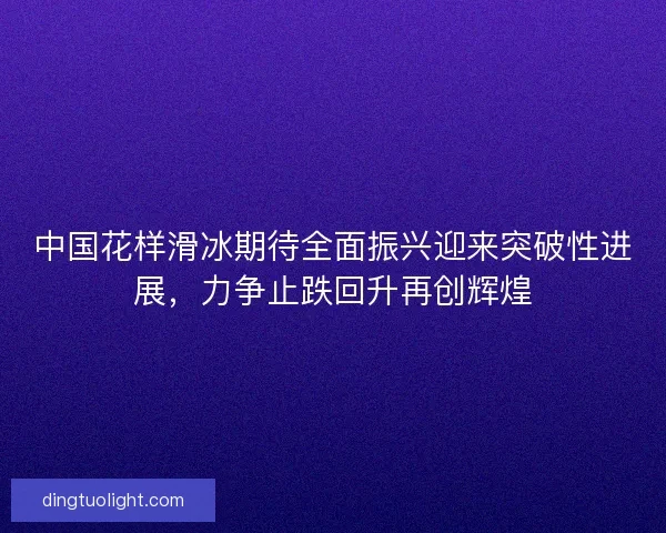 中国花样滑冰期待全面振兴迎来突破性进展，力争止跌回升再创辉煌