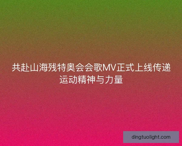 共赴山海残特奥会会歌MV正式上线传递运动精神与力量