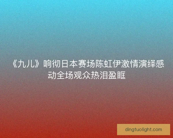 《九儿》响彻日本赛场陈虹伊激情演绎感动全场观众热泪盈眶